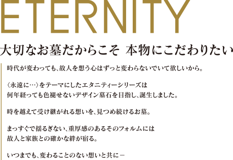 大切なお墓だからこそ本物にこだわりたい
時代が変わっても、故人を想う心はずっと変わらないでいて欲しいから。
＜永遠に・・・＞をテーマにしたエタニティーシリーズは
何年経っても色褪せないデザイン暮石を目指し、誕生しました。
時を超えて受け継がれる想いを、見つめ続けるお墓。
まっすぐで揺るぎない、重厚感のあるそのフォルムには
故人と家族との確かな絆が宿る。
いつまでも、変わることのない想いと共に
